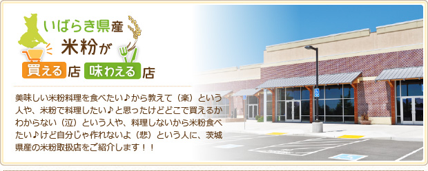 美味しい米粉料理を食べたい♪から教えて（楽）という人や、米粉で料理したい♪と思ったけどどこで買えるかわからない（泣）という人や、料理しないから米粉食べたい♪けど自分じゃ作れないよ（悲）という人に、茨城県産の米粉取扱店をご紹介します！！